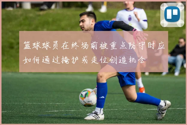 篮球球员在终场前被重点防守时应如何通过掩护或走位创造机会