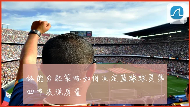 体能分配策略如何决定篮球球员第四节表现质量