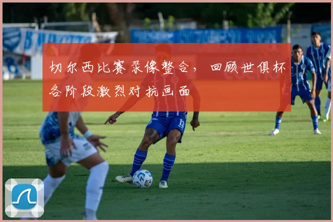 切尔西比赛录像整合，回顾世俱杯各阶段激烈对抗画面