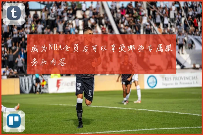 成为NBA会员后可以享受哪些专属服务和内容