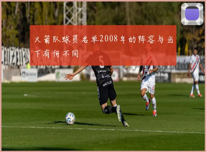 火箭队球员名单2008年的阵容与当下有何不同