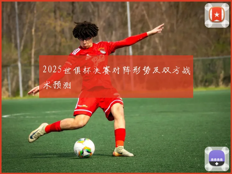2025世俱杯决赛对阵形势及双方战术预测