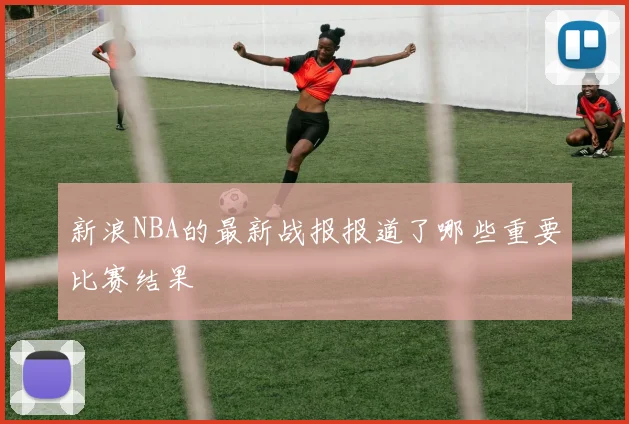 新浪NBA的最新战报报道了哪些重要比赛结果